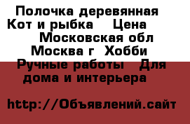 Полочка деревянная “ Кот и рыбка“ › Цена ­ 1 400 - Московская обл., Москва г. Хобби. Ручные работы » Для дома и интерьера   